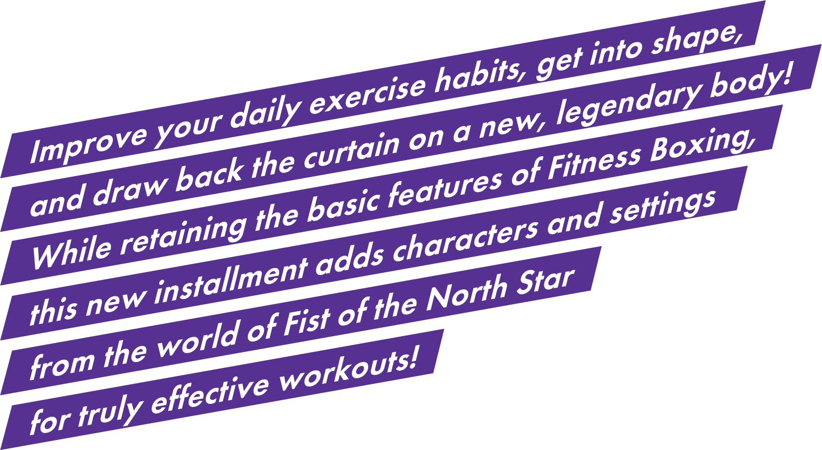 Improve your daily exercise habits, get into shape, and draw back the curtain on a new, legendary body! While retaining the basic features of Fitness Boxing, this new installment adds characters and settings from the world of Fist of the North Star for truly effective workouts!